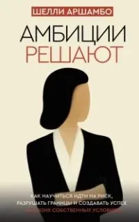 Амбиции решают. Как научиться идти на риск, разрушать границы и создавать успех на своих собственных условиях - Шелли Аршамбо